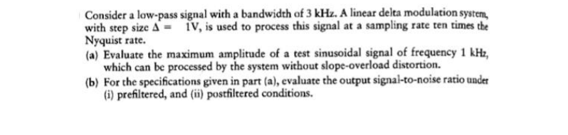 Consider a low-pass signal with a bandwidth of 3 kHz. A linear delta modulation system,
with step size A = iV, is used to process this signal at a sampling rate ten times the
Nyquist rate.
(a) Evaluate the maximum amplitude of a test sinusoidal signal of frequency 1 kHz,
which can be processed by the system without slope-overload distortion.
(b) For the specifications given in part (a), evaluate the output signal-to-noise ratio under
(i) prefiltered, and (ii) postfiltered conditions.
