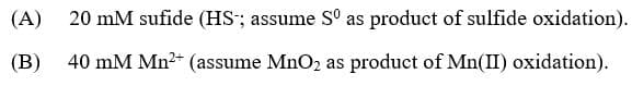 (A)
20 mM sufide (HS"; assume S° as product of sulfide oxidation).
(B)
40 mM Mn2+ (assume MnO2 as product of Mn(II) oxidation).
