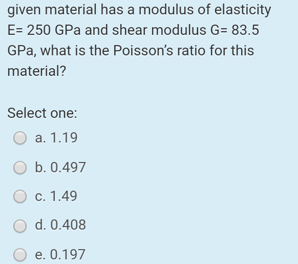 given material has a modulus of elasticity
E=250 GPa and shear modulus G= 83.5
GPa, what is the Poisson's ratio for this
material?
Select one:
a. 1.19
b. 0.497
c. 1.49
d. 0.408
e. 0.197