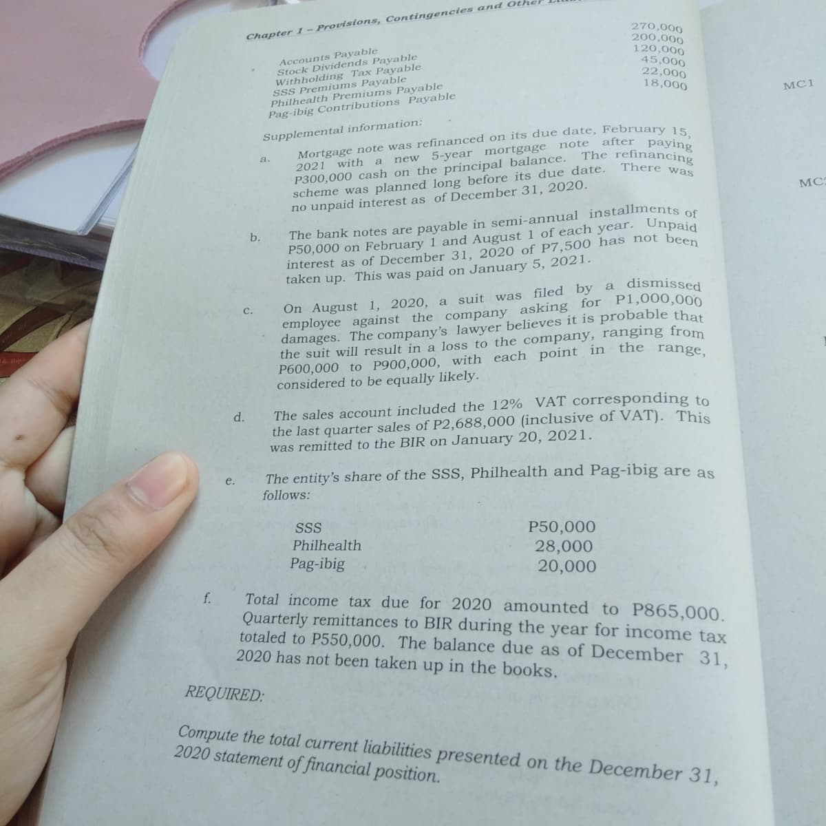 270,000
200,000
120,000
45,000
22,000
18,000
Chapter 1 – Provisions, Contingencies and Ot
Accounts Payable
Stock Dividends Payable
Withholding Tax Payable
SSS Premiums Payable
Philhealth Premiums Payable
Pag-ibig Contributions Payable
MC1
Supplemental information:
note after paying
a.
new 5-year mortgage
2021 with
There was
scheme was planned long before its due date.
no unpaid interest as of December 31, 2020.
МС
The bank notes are payable in semi-annual installments s
P50,000 on February 1 and August 1 of each year. Unpaid
interest as of December 31, 2020 of P7,500 has not been
taken up. This was paid on January 5, 2021.
b.
On August 1, 2020, a suit was filed by a dismissed
employee against the company asking for P1,000,000
damages. The company's lawyer believes it is probable that
the suit will result in a loss to the company, ranging from
P600,000 to P900,000, with each point in the
considered to be equally likely.
С.
range,
The sales account included the 12% VAT corresponding to
the last quarter sales of P2,688,000 (inclusive of VAT). This
was remitted to the BIR on January 20, 2021.
d.
The entity's share of the SSS, Philhealth and Pag-ibig are as
follows:
e.
SSS
P50,000
28,000
20,000
Philhealth
Pag-ibig
f.
Total income tax du
Quarterly remittances to BIR during the year for income tax
totaled to P550,000. The balance due as of December 31.
2020 has not been taken up in the books.
for 2020 amounted to P865,000.
REQUIRED:
Compute the total current liabilities presented on the December 31,
2020 statement of financial position.
