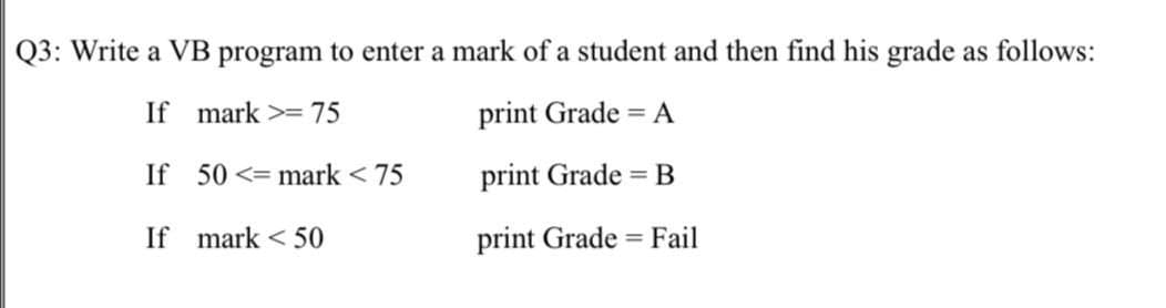 Q3: Write a VB program to enter a mark of a student and then find his grade as follows:
If mark >=75
print Grade = A
If 50 <= mark < 75
print Grade = B
If mark < 50
print Grade = Fail
