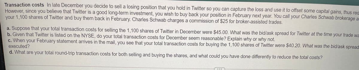 Transaction costs In late December you decide to sell a losing position that you hold in Twitter so you can capture the loss and use it to offset some capital gains, thus red
However, since you believe that Twitter is a good long-term investment, you wish to buy back your position in February next year. You call your Charles Schwab brokerage at
your 1,100 shares of Twitter and buy them back in February. Charles Schwab charges a commission of $25 for broker-assisted trades.
a. Suppose that your total transaction costs for selling the 1,100 shares of Twitter in December were $45.00. What was the bid/ask spread for Twitter at the time your trade wa
b. Given that Twitter is listed on the NYSE, do your total transaction costs for December seem reasonable? Explain why or why not.
c. When your February statement arrives in the mail, you see that your total transaction costs for buying the 1,100 shares of Twitter were $40.20. What was the bid/ask spread
executed?
d. What are your total round-trip transaction costs for both selling and buying the shares, and what could you have done differently to reduce the total costs?
