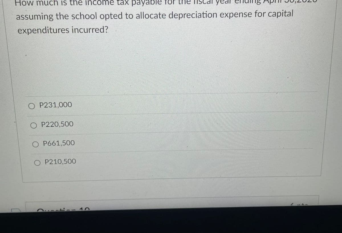 How much is the income tax payable for the
year
assuming the school opted to allocate depreciation expense for capital
expenditures incurred?
O P231,000
O P220,500
O P661,500
O P210,500
-10
