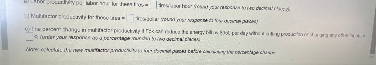 a) Labor productivity per labor hour for these tires
tires/labor hour (round your response to two decimal places).
%3D
b) Multifactor productivity for these tires =
tires/dollar (round your response to four decimal places).
c) The percent change in multifactor productivity if Fok can reduce the energy bill by $950 per day without cutting production or changing any other inputs =
|% (enter your response as a percentage rounded to two decimal places).
Note: calculate the new multifactor productivity to four decimal places before calculating the percentage change.
