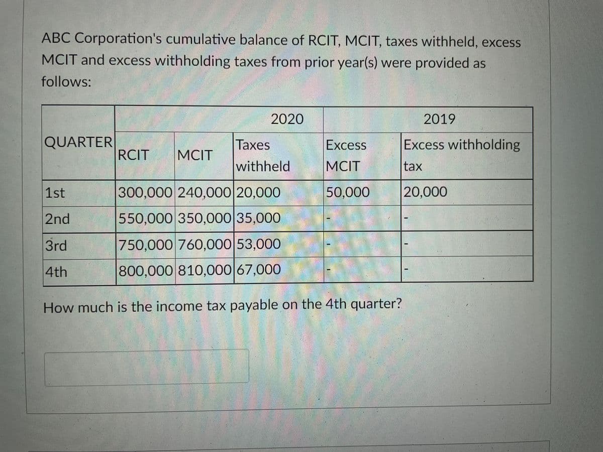 ABC Corporation's cumulative balance of RCIT, MCIT, taxes withheld, excess
MCIT and excess withholding taxes from prior year(s) were provided as
follows:
2020
2019
QUARTER
Тахes
Excess
Excess withholding
RCIT
MCIT
withheld
MCIT
tax
1st
300,000 240,000 20,000
50,000
20,000
2nd
550,000 350,000 35,000
3rd
750,000 760,000 53,000
4th
800,000 810,000 67,000
How much is the income tax payable on the 4th quarter?
