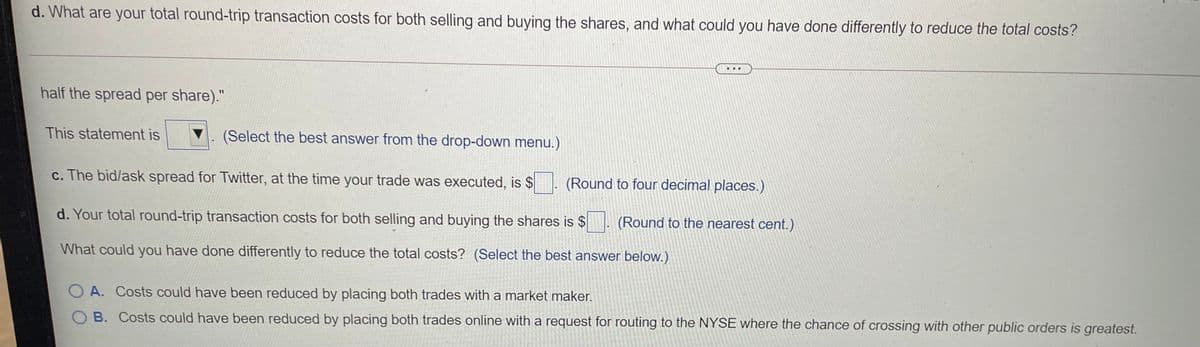 d. What are your total round-trip transaction costs for both selling and buying the shares, and what could you have done differently to reduce the total costs?
...
half the spread per share)."
%3D
This statement is
(Select the best answer from the drop-down menu.)
c. The bid/ask spread for Twitter, at the time your trade was executed, is $
(Round to four decimal places.)
d. Your total round-trip transaction costs for both selling and buying the shares is $
(Round to the nearest cent.)
What could you have done differently to reduce the total costs? (Select the best answer below.)
O A. Costs could have been reduced by placing both trades with a market maker.
B. Costs could have been reduced by placing both trades online with a request for routing to the NYSE where the chance of crossing with other public orders is greatest.
