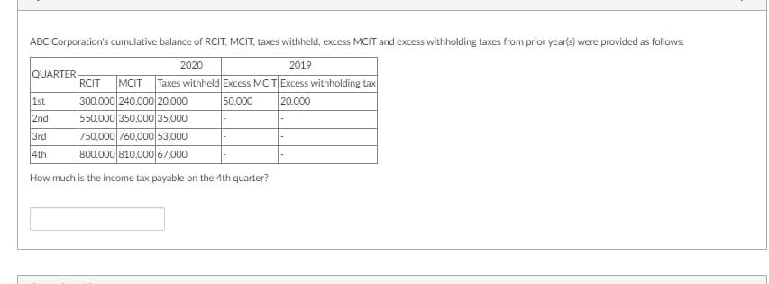 ABC Corporation's cumulative balance of RCIT, MCIT, taxes withheld, excess MCIT and excess withholding taxes from prior year(s) were provided as follows:
2020
2019
QUARTER
RCIT
MCIT
Taxes withheld Excess MCIT Excess withholding tax
1st
300,000 240,000 20,000
50,000
20,000
2nd
550,000 350,000 35,000
750,000 760,000 53.000
800,000 810.000 67,000
3rd
4th
How much is the income tax payable on the 4th quarter?
