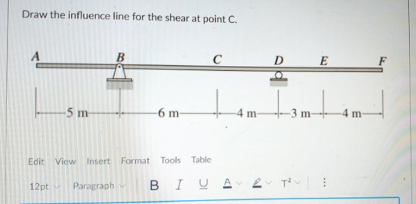 -3 m-
Draw the influence line for the shear at point C.
D
E
-5 m-
-6 m-
-4 m-
-3 m-
-4 m-
Edit View Insert Format Tools Table
B
I UA 2 T?v
12pt
Paragraph
