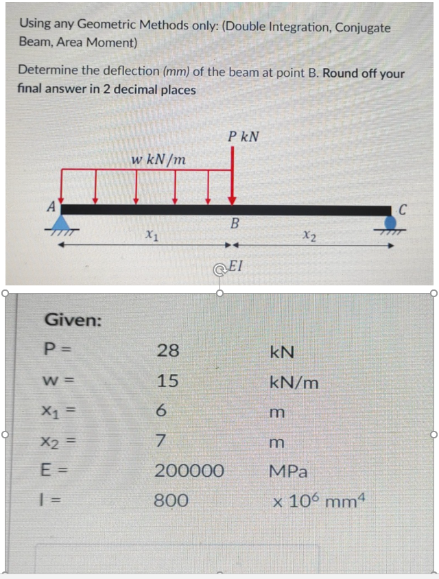 Using any Geometric Methods only: (Double Integration, Conjugate
Beam, Area Moment)
Determine the deflection (mm) of the beam at point B. Round off your
fınal answer in 2 decimal places
P kN
w kN/m
A
C
B
X1
X2
QEI
Given:
P =
28
kN
%3D
W =
15
kN/m
%3D
7.
%3D
200000
MPа
%3D
| =
800
x 106 mm4
E E
