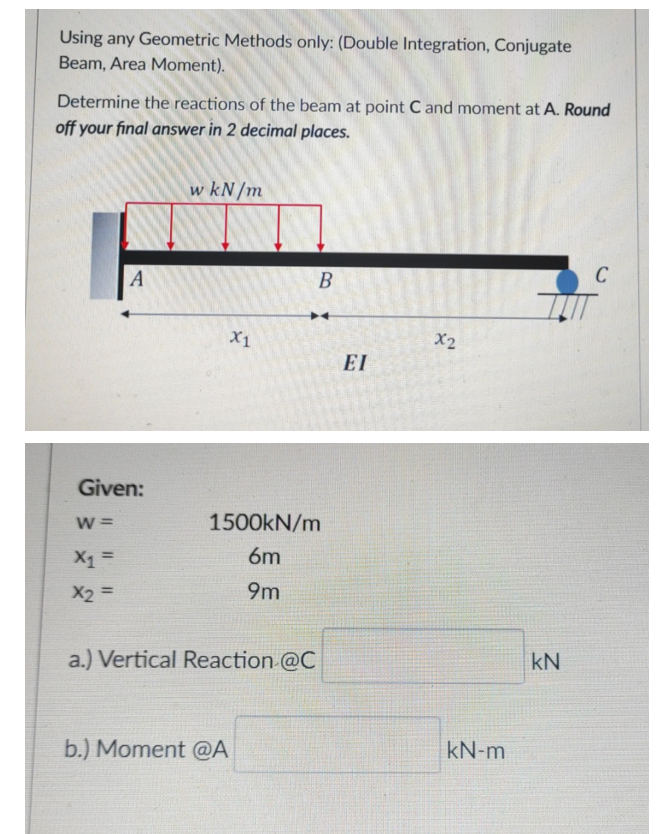 Using any Geometric Methods only: (Double Integration, Conjugate
Beam, Area Moment).
Determine the reactions of the beam at point C and moment at A. Round
off your final answer in 2 decimal places.
w kN/m
A
B
C
X1
X2
EI
Given:
W =
1500KN/m
X1 =
6m
9m
%3D
a.) Vertical Reaction @C
kN
b.) Moment @A
kN-m
