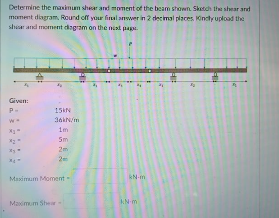 Determine the maximum shear and moment of the beam shown. Sketch the shear and
moment diagram. Round off your final answer in 2 decimal places. Kindly upload the
shear and moment diagram on the next page.
Given:
15kN
36KN/m
X1
1m
X2=
5m
X3 =
2m
X4=
2m
kN-m
Maximum Moment -
kN-m
Maximum Shear-
