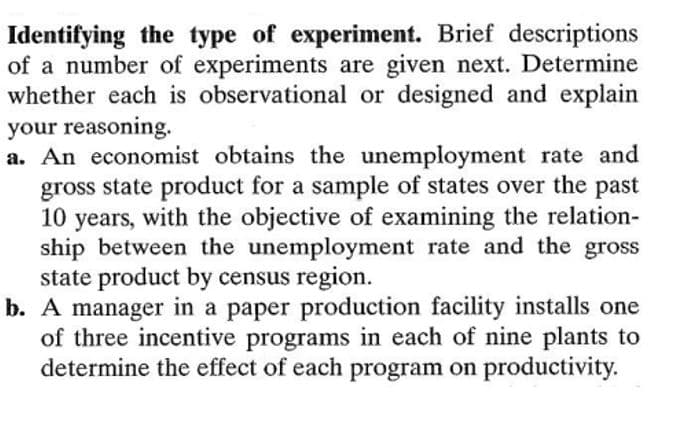 Identifying the type of experiment. Brief descriptions
of a number of experiments are given next. Determine
whether each is observational or designed and explain
your reasoning.
a. An economist obtains the unemployment rate and
gross state product for a sample of states over the past
10
with the objective of examining the relation-
years,
ship between the unemployment rate and the gross
state product by census region.
b. A manager in a paper production facility installs one
of three incentive programs in each of nine plants to
determine the effect of each program on productivity.
