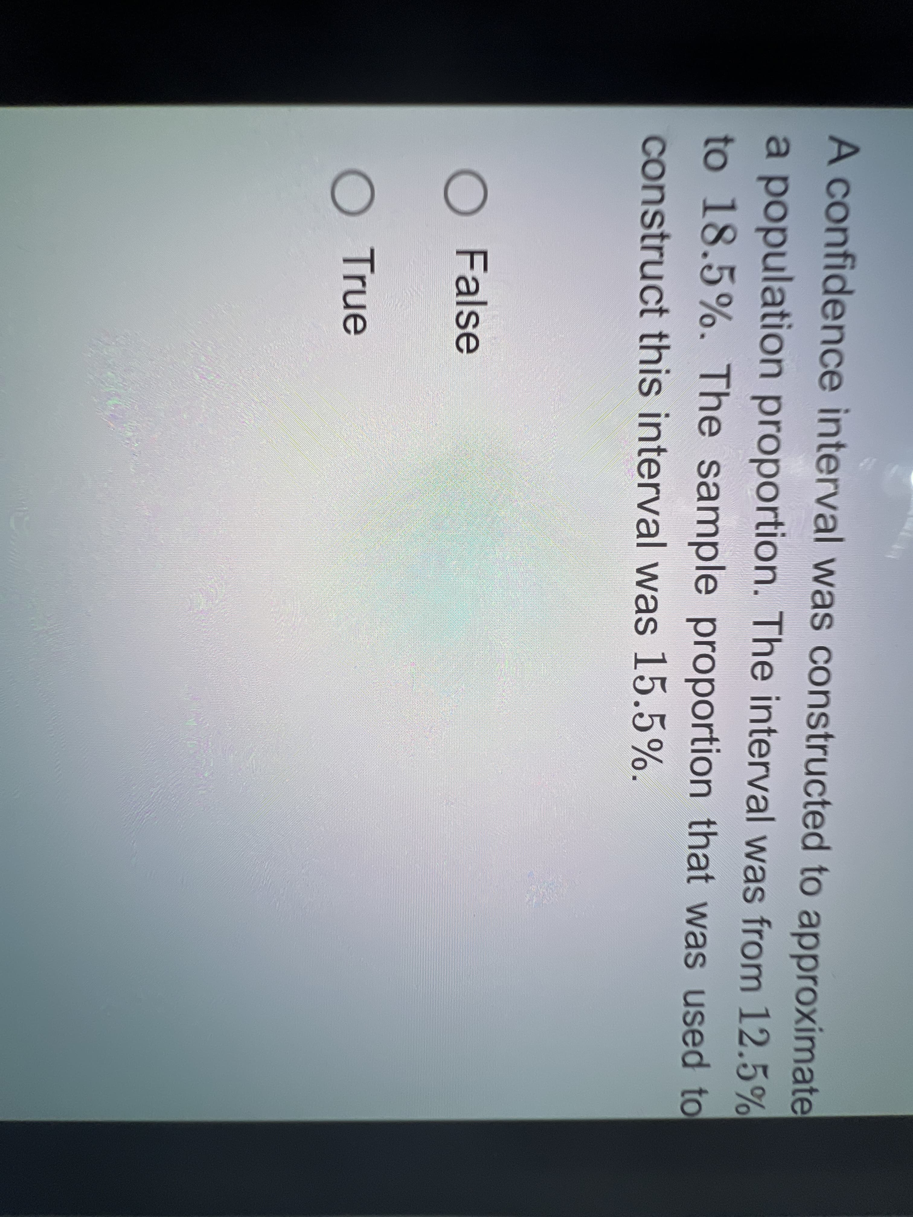 A confidence interval was constructed to approximate
a population proportion. The interval was from 12.5%
to 18.5%. The sample proportion that was used to
construct this interval was 15.5%.
O False
O True
