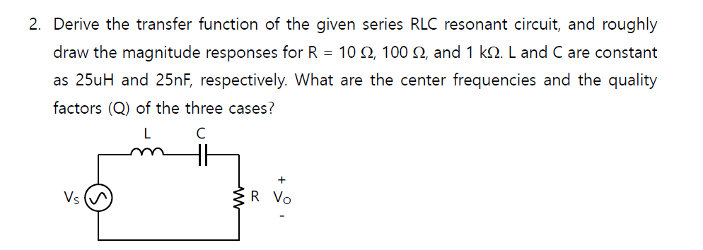 2. Derive the transfer function of the given series RLC resonant circuit, and roughly
draw the magnitude responses for R = 10 2, 100 Q, and 1 kN. L and C are constant
as 25uH and 25nF, respectively. What are the center frequencies and the quality
factors (Q) of the three cases?
L
Vs
R Vo
