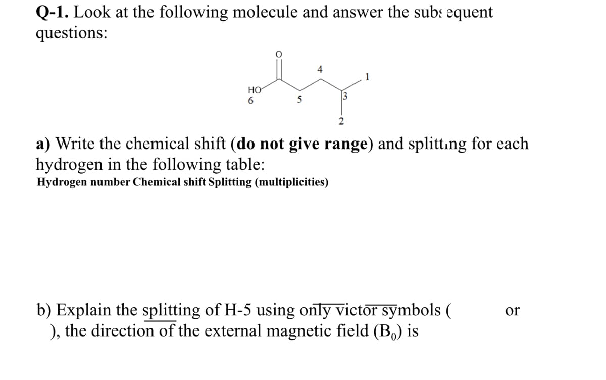 Q-1. Look at the following molecule and answer the subs equent
questions:
4
1
Но
6.
3
5
a) Write the chemical shift (do not give range) and splittıng for each
hydrogen in the following table:
Hydrogen number Chemical shift Splitting (multiplicities)
b) Explain the splitting of H-5 using only victor symbols (
), the direction of the external magnetic field (B.) is
or
