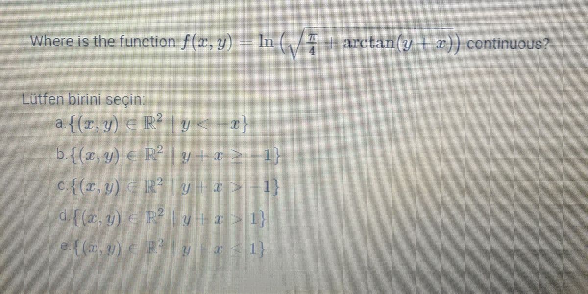 Where is the function f(x, y) = In (/4 + arctan(y | z)) continuous?
70
+ arctan(y + x)) continuous?
4.
Lütfen birini seçin.
a.{(x, y) E R²
| y< a}
b.{(x, y) € R² y + a> 1}
c.{(x, y) € R? ly+z > -1}
d{(x, y) < R|y+z>1}
