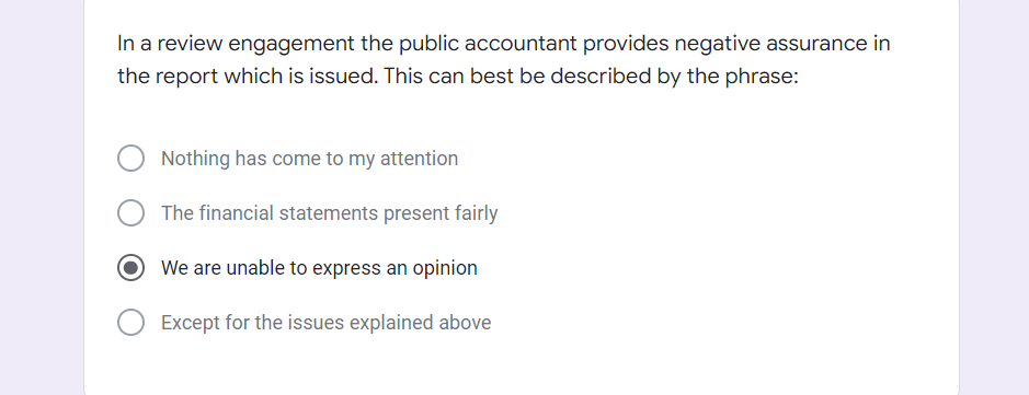 In a review engagement the public accountant provides negative assurance in
the report which is issued. This can best be described by the phrase:
Nothing has come to my attention
The financial statements present fairly
We are unable to express an opinion
Except for the issues explained above