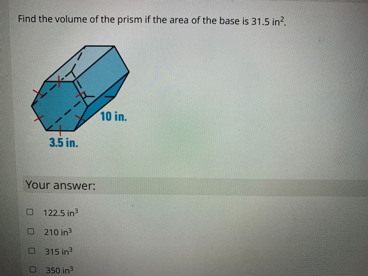 Find the volume of the prism if the area of the base is 31.5 in?.
10 in.
3.5 in.
Your answer:
O 122.5 in
210 in3
O 315 in3
350 in3
