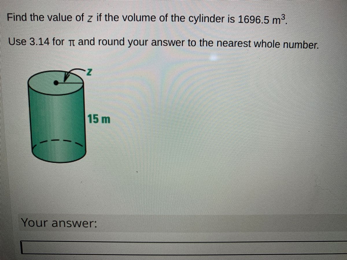 Find the value of z if the volume of the cylinder is 1696.5 m2.
Use 3.14 for t and round your answer to the nearest whole number.
15m
Your answer:
