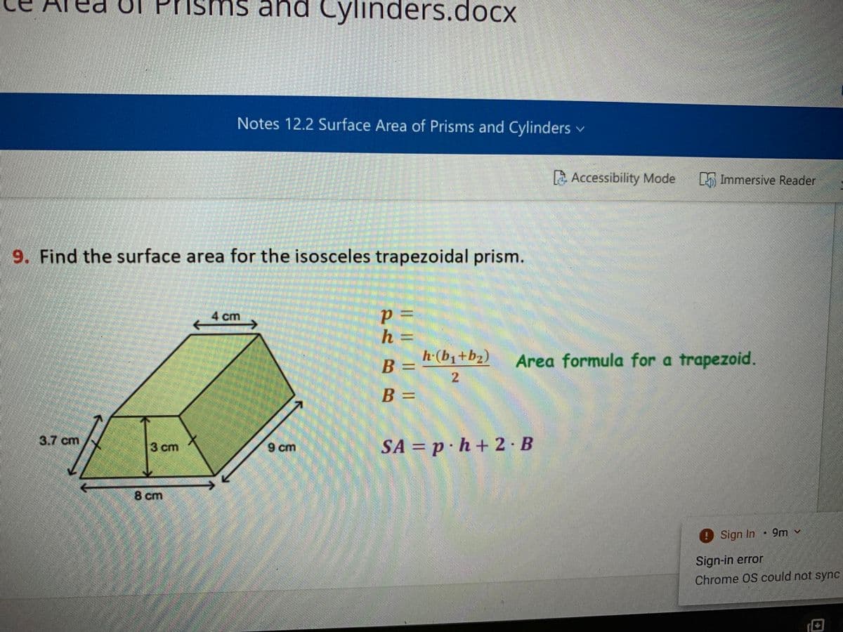 ed Uf Prisms and Cylinders.dOCX
Notes 12.2 Surface Area of Prisms and Cylinders v
Accessibility Mode
Immersive Reader
9. Find the surface area for the isosceles trapezoidal prism.
4 cm
h
=
h-(b1+b2)
B =
Area formula for a trapezoid.
B =
3.7 cm
9 cm
SA = p· h + 2 B
3 cm
8 cm
Sign In
9m v
Sign-in error
Chrome OS could not sync
