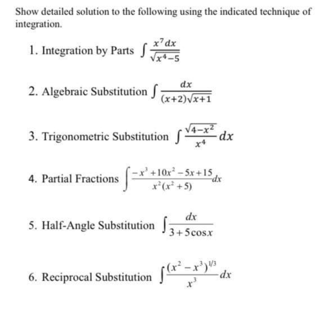 Show detailed solution to the following using the indicated technique of
integration.
x7dx
1. Integration by Parts
Vx4-5
dx
2. Algebraic Substitution f
(x+2)vx+1
V4-
3. Trigonometric Substitution
dx
x'+10x – 5x +15
4. Partial Fractions
dx
x*(x* +5)
dx
5. Half-Angle Substitution
J3+5cosx
dx
6. Reciprocal Substitution -r)" dr
