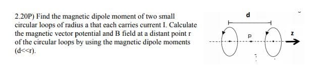 2.20P) Find the magnetic dipole moment of two small
circular loops of radius a that each carries current I. Calculate
the magnetic vector potential and B field at a distant point r
of the circular loops by using the magnetic dipole moments
(d<<r).
->
