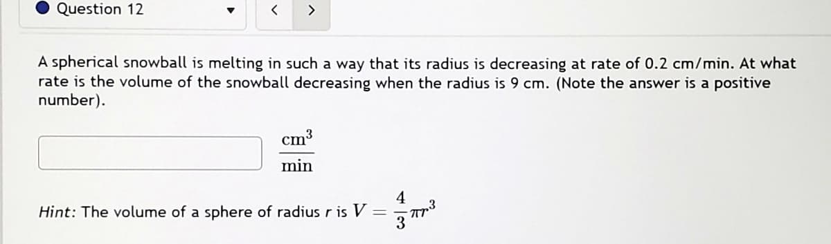 Question 12
<
>
A spherical snowball is melting in such a way that its radius is decreasing at rate of 0.2 cm/min. At what
rate is the volume of the snowball decreasing when the radius is 9 cm. (Note the answer is a positive
number).
cm³
min
Hint: The volume of a sphere of radius r is V
=
4
M
3