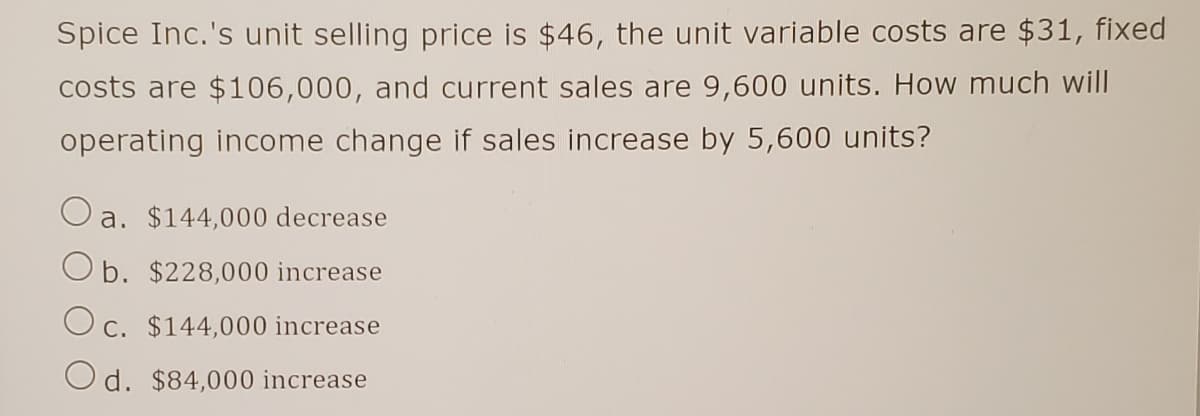 Spice Inc.'s unit selling price is $46, the unit variable costs are $31, fixed
costs are $106,000, and current sales are 9,600 units. How much will
operating income change if sales increase by 5,600 units?
a. $144,000 decrease
Ob. $228,000 increase
Oc. $144,000 increase
Od. $84,000 increase