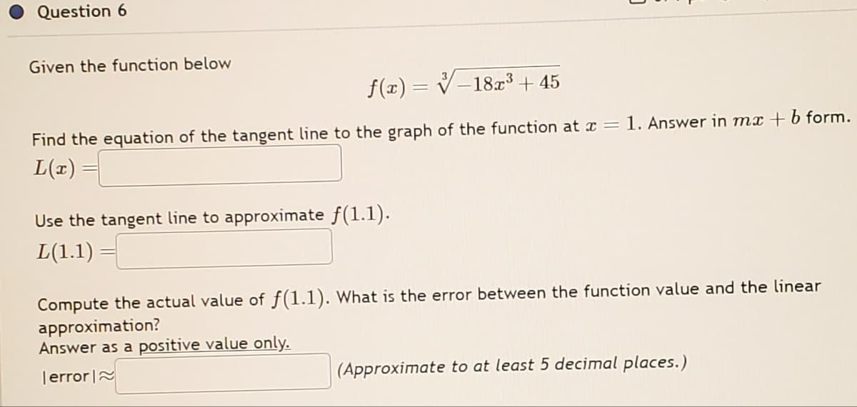 Question 6
Given the function below
f(x) = -18x³ +45
Find the equation of the tangent line to the graph of the function at x = 1. Answer in mx + b form.
L(x) =
Use the tangent line to approximate ƒ(1.1).
L(1.1)
Compute the actual value of f(1.1). What is the error between the function value and the linear
approximation?
Answer as a positive value only.
error
(Approximate to at least 5 decimal places.)