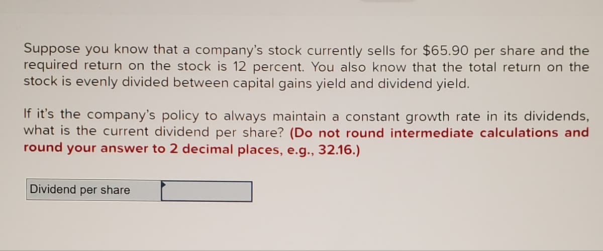 Suppose you know that a company's stock currently sells for $65.90 per share and the
required return on the stock is 12 percent. You also know that the total return on the
stock is evenly divided between capital gains yield and dividend yield.
If it's the company's policy to always maintain a constant growth rate in its dividends,
what is the current dividend per share? (Do not round intermediate calculations and
round your answer to 2 decimal places, e.g., 32.16.)
Dividend per share