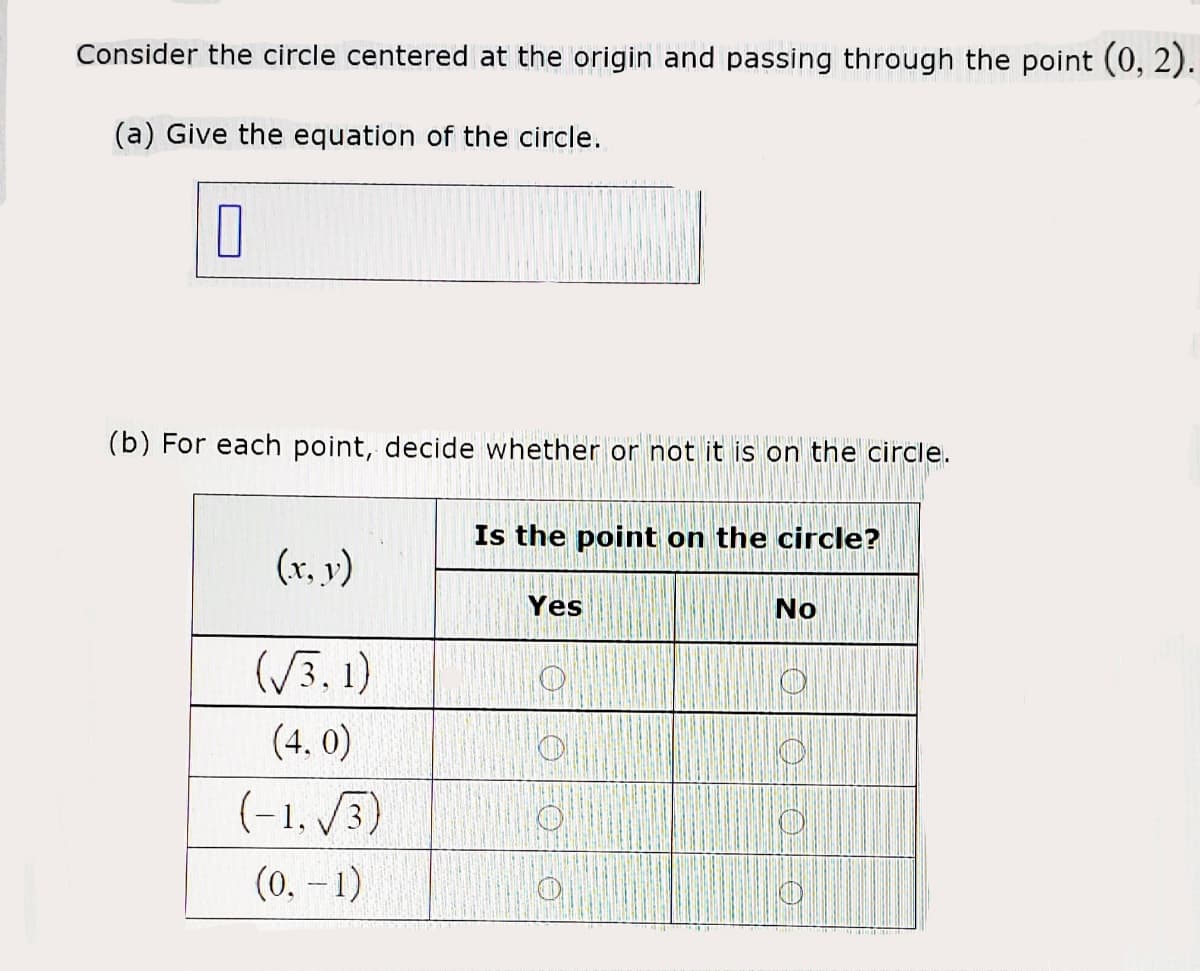 Consider the circle centered at the origin and passing through the point (0, 2).
(a) Give the equation of the circle.
(b) For each point, decide whether or not it is on the circle.
Is the point on the circle?
(x, v)
Yes
No
(/3,1)
(4, 0)
(-1, /3)
(0, -1)

