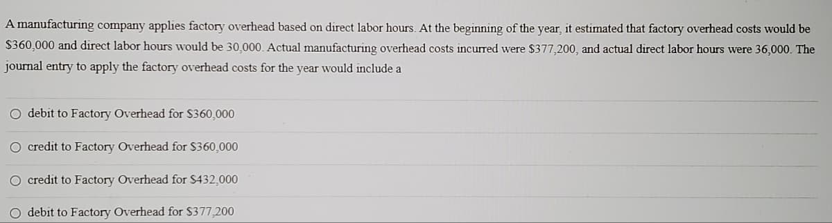 A manufacturing company applies factory overhead based on direct labor hours. At the beginning of the year, it estimated that factory overhead costs would be
$360,000 and direct labor hours would be 30,000. Actual manufacturing overhead costs incurred were $377,200, and actual direct labor hours were 36,000. The
journal entry to apply the factory overhead costs for the year would include a
O debit to Factory Overhead for $360,000
O credit to Factory Overhead for $360,000
O credit to Factory Overhead for $432,000
O debit to Factory Overhead for $377,200