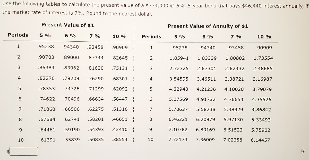 Use the following tables to calculate the present value of a $774,000 @ 6%, 5-year bond that pays $46,440 interest annually, if
the market rate of interest is 7%. Round to the nearest dollar.
Present Value of $1
Present Value of Annuity of $1
Periods
5 %
6 %
7 %
10 %
Periods
5 %
6 %
7 %
10 %
1
.95238
.94340
.93458
1
.95238
.94340
.93458
.90909
| 60606'
.90703
.89000
.87344
.82645
2
1.85941
1.83339
1.80802
1.73554
3
.86384
.83962
.81630
.75131 |
2.72325
2.67301
2.62432
2.48685
4
.82270
.79209
.76290
.68301
4
3.54595
3.46511
3.38721
3.16987
5
.78353
.74726
.71299
.62092
4.32948
4.21236
4.10020
3.79079
.74622
.70496
.66634
.56447
6.
5.07569
4.91732
4.76654
4.35526
7
.71068
.66506
.62275
.51316
7
5.78637
5.58238
5.38929
4.86842
8
.67684
.62741
.58201
.46651
8
6.46321
6.20979
5.97130
5.33493
.64461
.59190
54393
.42410 :
9.
7.10782
6.80169
6.51523
5.75902
10
.61391
.55839
.50835
.38554
10
7.72173
7.36009
7.02358
6.14457

