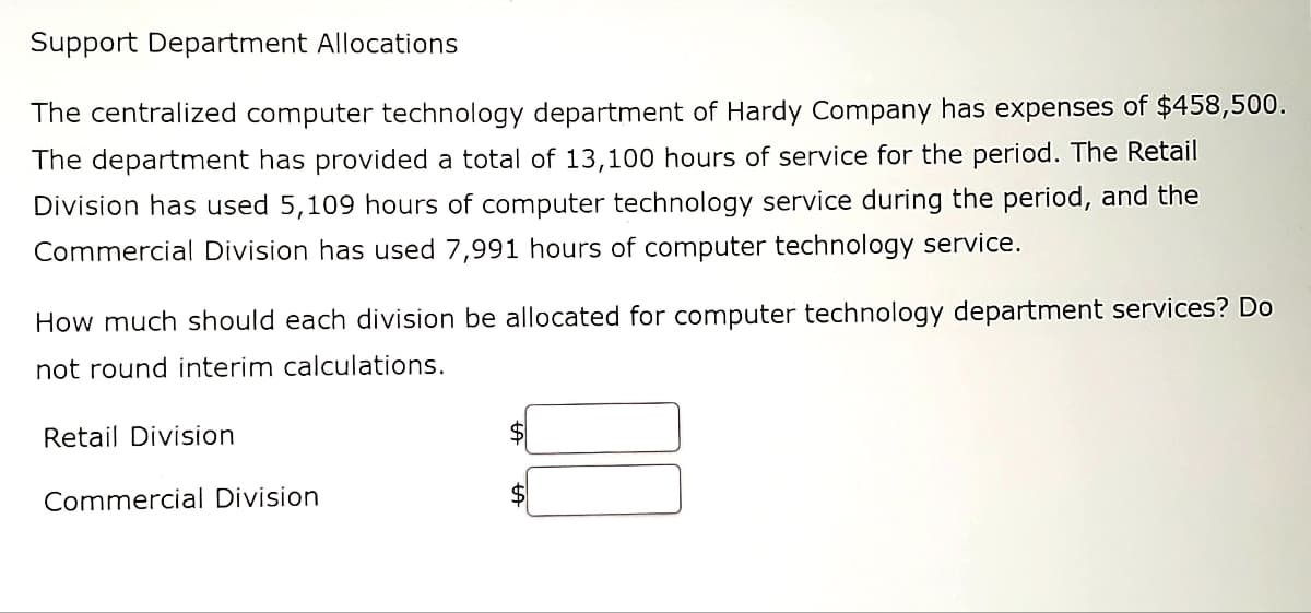 Support Department Allocations
The centralized computer technology department of Hardy Company has expenses of $458,500.
The department has provided a total of 13,100 hours of service for the period. The Retail
Division has used 5,109 hours of computer technology service during the period, and the
Commercial Division has used 7,991 hours of computer technology service.
How much should each division be allocated for computer technology department services? Do
not round interim calculations.
Retail Division
$
Commercial Division
$