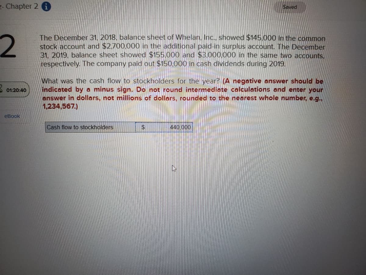 - Chapter 2 i
2
01:20:40
eBook
The December 31, 2018, balance sheet of Whelan, Inc., showed $145,000 in the common
stock account and $2,700,000 in the additional paid-in surplus account. The December
31, 2019, balance sheet showed $155.000 and $3,000,000 in the same two accounts,
respectively. The company paid out $150,000 in cash dividends during 2019.
What was the cash flow to stockholders for the year? (A negative answer should be
indicated by a minus sign. Do not round intermediate calculations and enter your
answer in dollars, not millions of dollars, rounded to the nearest whole number, e.g.,
1,234,567.)
Cash flow to stockholders
Saved
$
440,000