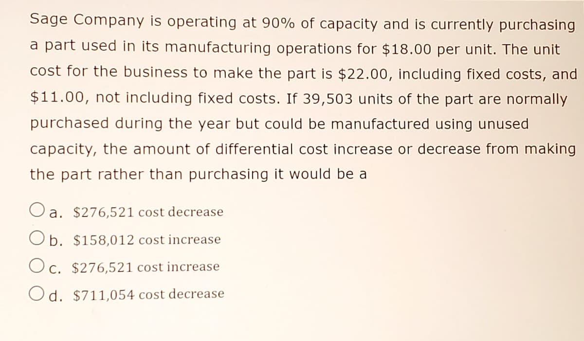 Sage Company is operating at 90% of capacity and is currently purchasing
a part used in its manufacturing operations for $18.00 per unit. The unit
cost for the business to make the part is $22.00, including fixed costs, and
$11.00, not including fixed costs. If 39,503 units of the part are normally
purchased during the year but could be manufactured using unused
capacity, the amount of differential cost increase or decrease from making
the part rather than purchasing it would be a
a. $276,521 cost decrease
O b. $158,012 cost increase
O c. $276,521 cost increase
Od. $711,054 cost decrease
