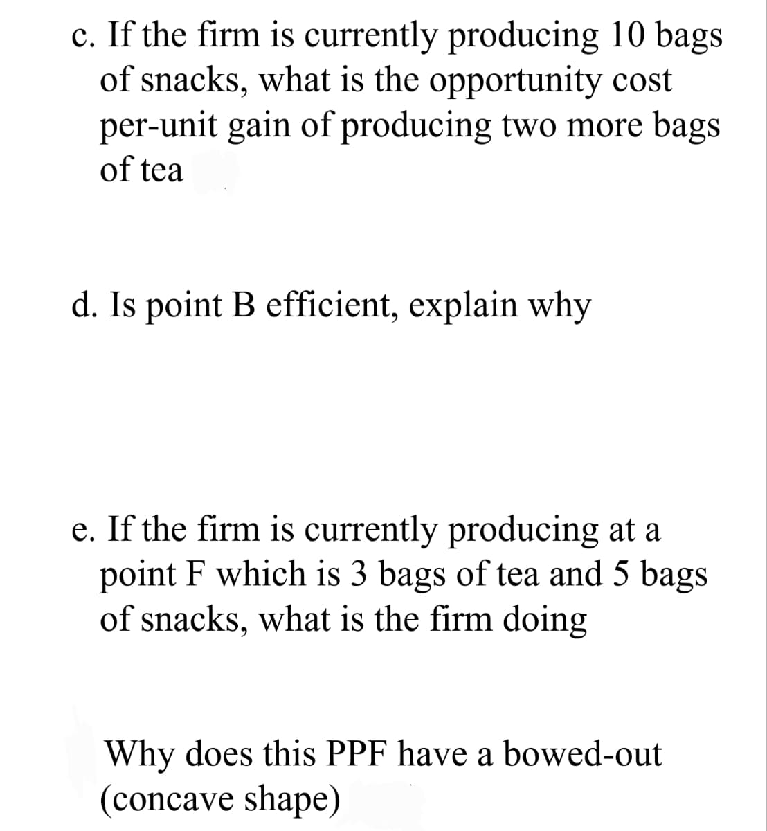 c. If the firm is currently producing 10 bags
of snacks, what is the opportunity cost
per-unit gain of producing two more bags
of tea
d. Is point B efficient, explain why
e. If the firm is currently producing at a
point F which is 3 bags of tea and 5 bags
of snacks, what is the firm doing
Why does this PPF have a bowed-out
(concave shape)
