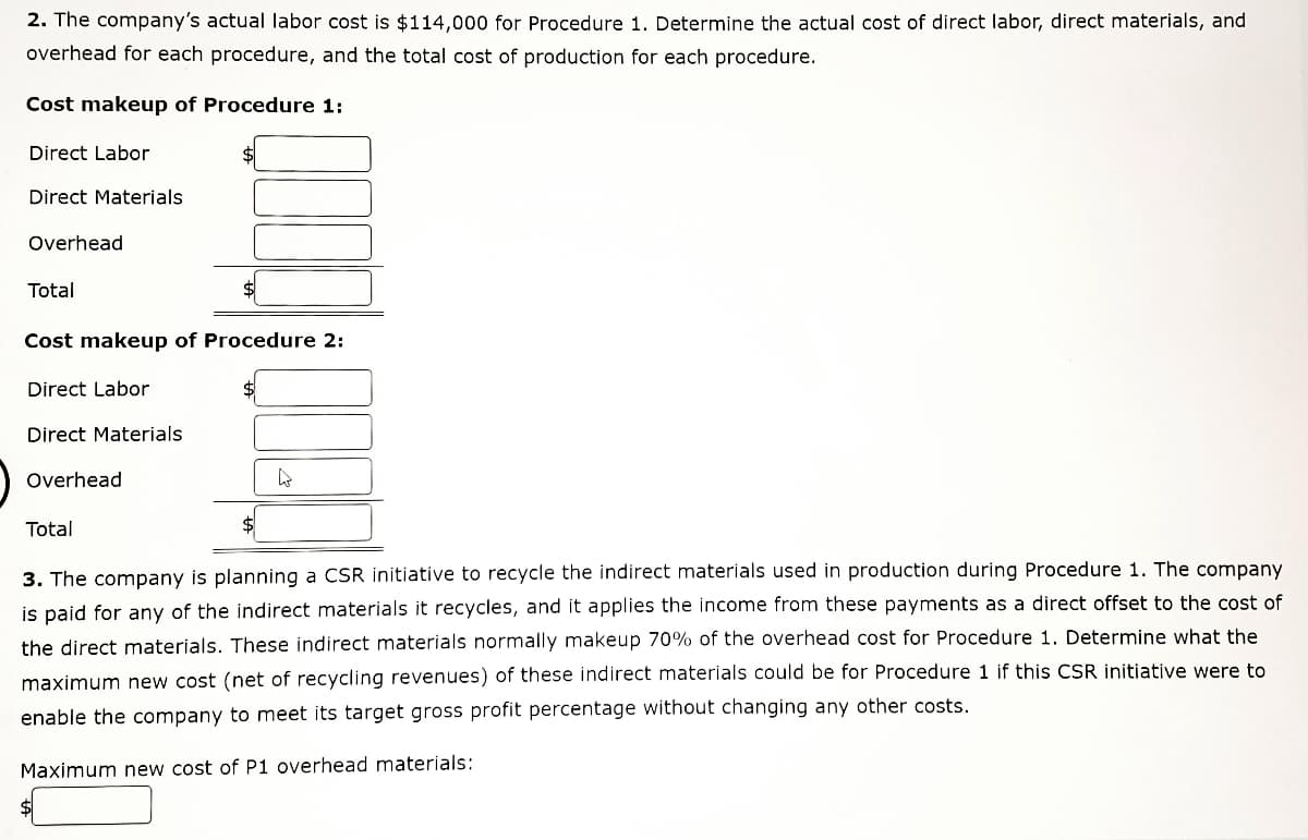 2. The company's actual labor cost is $114,000 for Procedure 1. Determine the actual cost of direct labor, direct materials, and
overhead for each procedure, and the total cost of production for each procedure.
Cost makeup of Procedure 1:
Direct Labor
Direct Materials
Overhead
Total
Cost makeup of Procedure 2:
Direct Labor
Direct Materials
Overhead
4
Total
3. The company is planning a CSR initiative to recycle the indirect materials used in production during Procedure 1. The company
is paid for any of the indirect materials it recycles, and it applies the income from these payments as a direct offset to the cost of
the direct materials. These indirect materials normally makeup 70% of the overhead cost for Procedure 1. Determine what the
maximum new cost (net of recycling revenues) of these indirect materials could be for Procedure 1 if this CSR initiative were to
enable the company to meet its target gross profit percentage without changing any other costs.
Maximum new cost of P1 overhead materials: