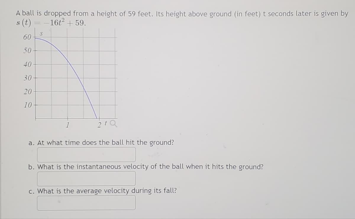 A ball is dropped from a height of 59 feet. Its height above ground (in feet) t seconds later is given by
s (t) = -16t² +59.
S
60
50
40-
30
20
10
1
21Q
a. At what time does the ball hit the ground?
b. What is the instantaneous velocity of the ball when it hits the ground?
C. What is the average velocity during its fall?