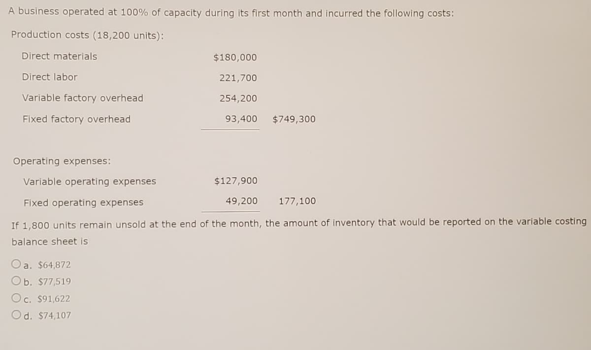 A business operated at 100% of capacity during its first month and incurred the following costs:
Production costs (18,200 units):
Direct materials
$180,000
Direct labor
221,700
Variable factory overhead
254,200
Fixed factory overhead
93,400 $749,300
Operating expenses:
Variable operating expenses
$127,900
Fixed operating expenses
49,200
177,100
If 1,800 units remain unsold at the end of the month, the amount of inventory that would be reported on the variable costing
balance sheet is
Oa. $64,872
Ob. $77,519
Oc. $91,622
Od. $74,107