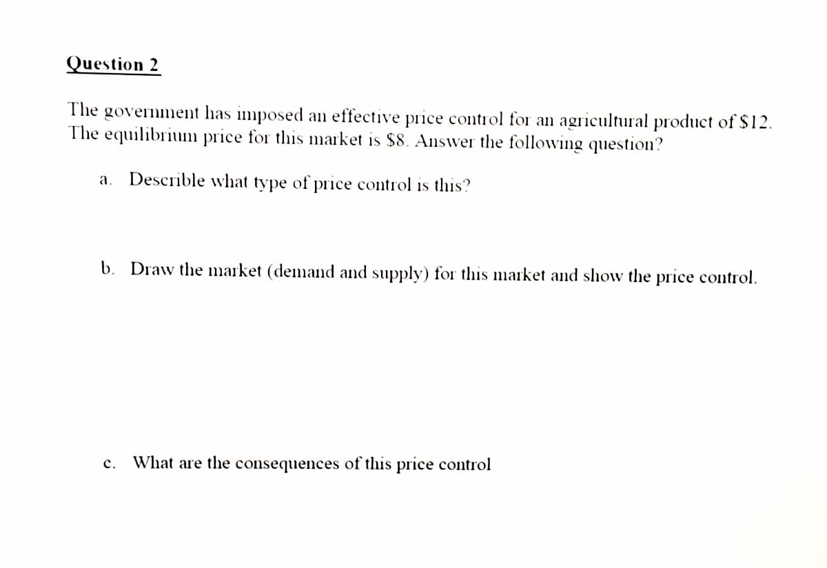Question 2
The government has imposed an effective price control for an agricultural product of $12.
The equilibrium price for this market is $8. Ainswer the followving question?
a. Describle what type of price control is this?
b. Draw the market (demand and supply) for this market and show the price control.
c. What are the consequences of this price control
