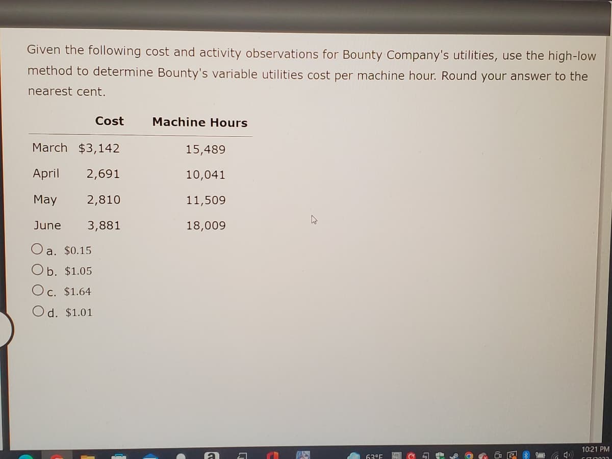 Given the following cost and activity observations for Bounty Company's utilities, use the high-low
method to determine Bounty's variable utilities cost per machine hour. Round your answer to the
nearest cent.
Cost
Machine Hours
March $3,142
15,489
April 2,691
10,041
May
2,810
11,509
4
June 3,881
18,009
a. $0.15
b. $1.05
O c. $1.64
Od. $1.01
10:21 PM
670002
K
63°F