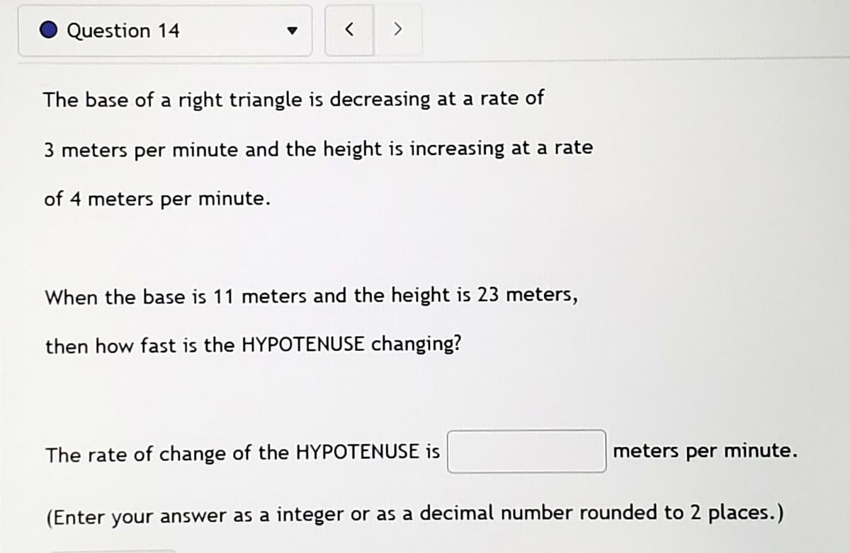 Question 14
▼
<
>
The base of a right triangle is decreasing at a rate of
3 meters per minute and the height is increasing at a rate
of 4 meters per minute.
When the base is 11 meters and the height is 23 meters,
then how fast is the HYPOTENUSE changing?
The rate of change of the HYPOTENUSE is
meters per minute.
(Enter your answer as a integer or as a decimal number rounded to 2 places.)