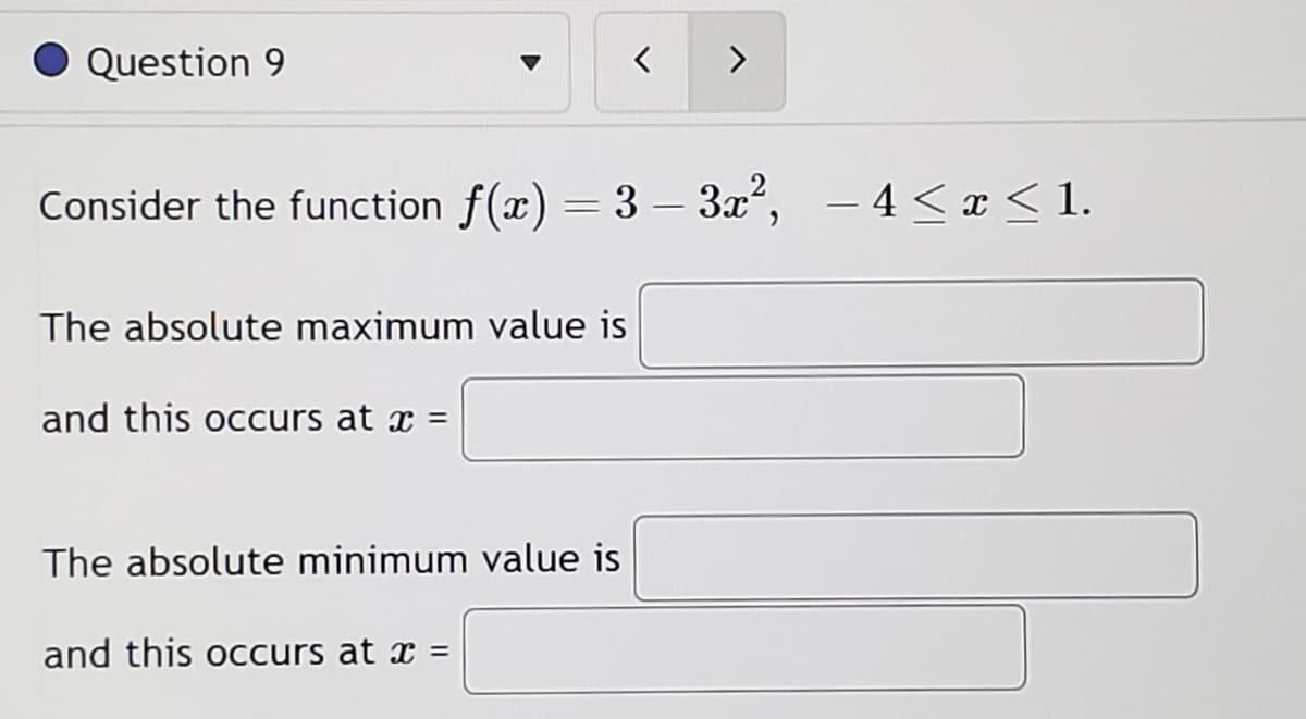 Question 9
The absolute maximum value is
and this occurs at x =
Consider the function f(x) = 3 - 3x², -4≤ x ≤ 1.
The absolute minimum value is
<
and this occurs at x =
>