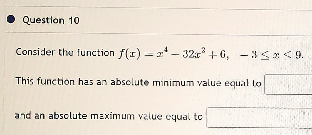 Question 10
Consider the function f(x) = x² – 32x² +6, −3≤x≤ 9.
This function has an absolute minimum value equal to
and an absolute maximum value equal to