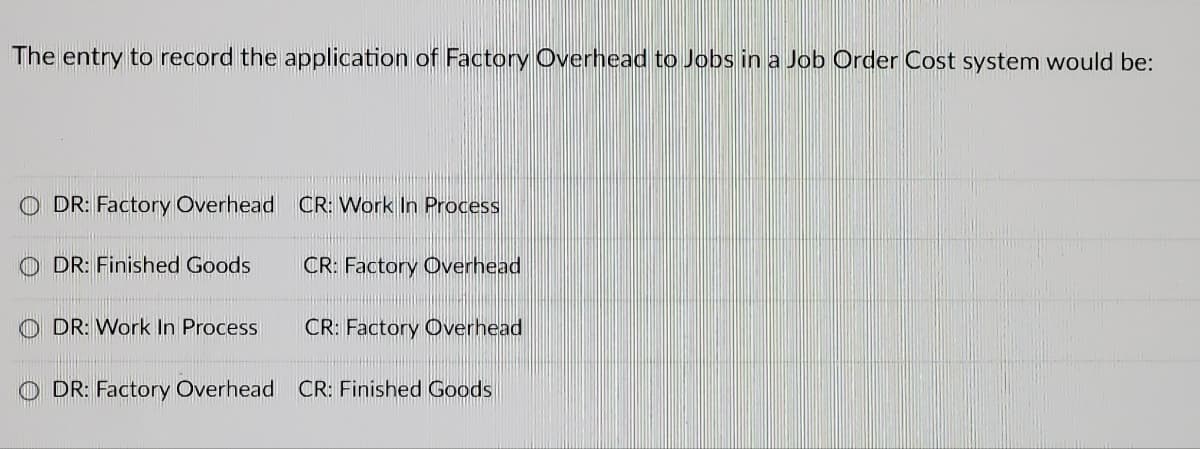 The entry to record the application of Factory Overhead to Jobs in a Job Order Cost system would be:
ODR: Factory Overhead CR: Work In Process
DR: Finished Goods
CR: Factory Overhead
DR: Work In Process
CR: Factory Overhead
DR: Factory Overhead CR: Finished Goods