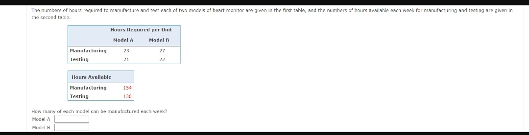 The numbers of hours required to manufacture and test each of two models of heart monitor are given in the first table, and the numbers of hours available each week for manufacturing and testing are given in
the second table.
Hours Required per Unit
Model A
Model B
Manufacturing
23
27
Testing
21
22
Hours Available
Manufacturing
154
Testing
130
How many of each model can be manufactured each week?
Model A
Model B
