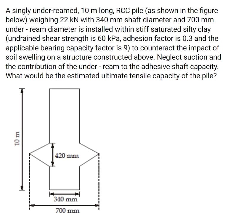 A singly under-reamed, 10 m long, RCC pile (as shown in the figure
below) weighing 22 kN with 340 mm shaft diameter and 700 mm
under - ream diameter is installed within stiff saturated silty clay
(undrained shear strength is 60 kPa, adhesion factor is 0.3 and the
applicable bearing capacity factor is 9) to counteract the impact of
soil swelling on a structure constructed above. Neglect suction and
the contribution of the under - ream to the adhesive shaft capacity.
What would be the estimated ultimate tensile capacity of the pile?
420 mm
340 mm
700 mm
10 m
