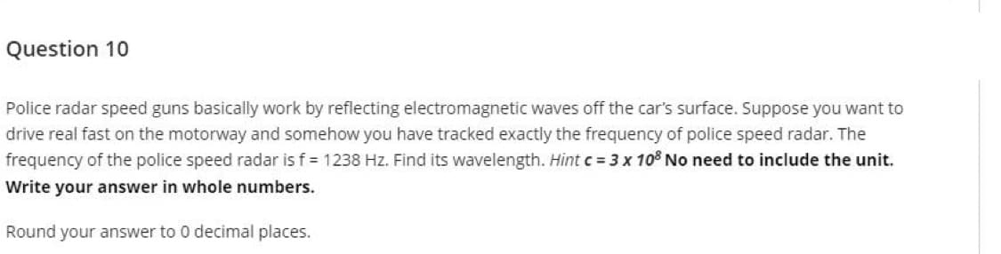 Question 10
Police radar speed guns basically work by reflecting electromagnetic waves off the car's surface. Suppose you want to
drive real fast on the motorway and somehow you have tracked exactly the frequency of police speed radar. The
frequency of the police speed radar is f 1238 Hz. Find its wavelength. Hint c = 3 x 10% No need to include the unit.
Write your answer in whole numbers.
Round your answer to 0 decimal places.
