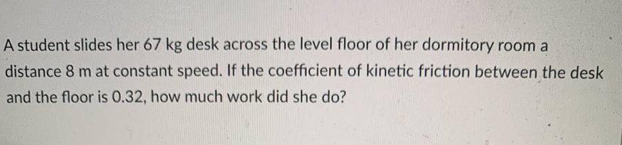 A student slides her 67 kg desk across the level floor of her dormitory room a
distance 8 m at constant speed. If the coefficient of kinetic friction between the desk
and the floor is 0.32, how much work did she do?
